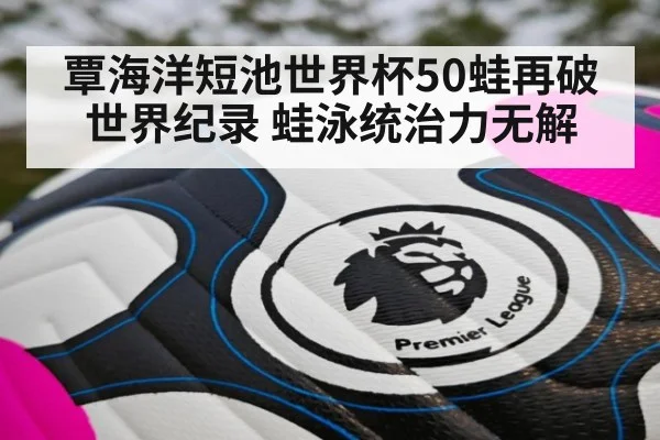 覃海洋短池世界杯50蛙再破世界纪录 蛙泳统治力无解